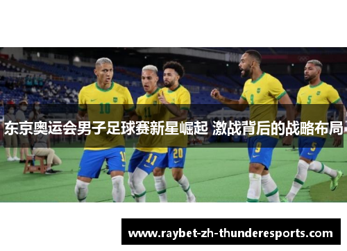 东京奥运会男子足球赛新星崛起 激战背后的战略布局 东京奥运会男子足球赛新星崛起 激战背后的战略布局
