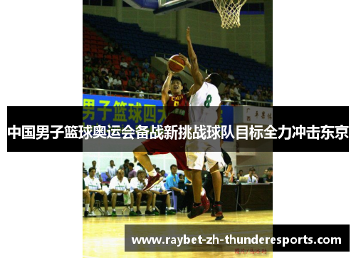 中国男子篮球奥运会备战新挑战球队目标全力冲击东京 中国男子篮球奥运会备战新挑战球队目标全力冲击东京