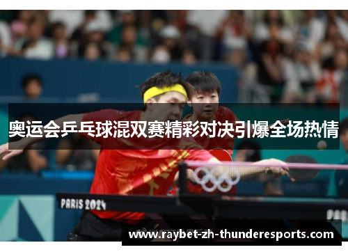奥运会乒乓球混双赛精彩对决引爆全场热情 奥运会乒乓球混双赛精彩对决引爆全场热情